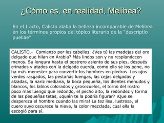 ¿Cómo es, en realidad, Melibea?¿Cómo es, en realidad, Melibea?
En el I acto, Calisto alaba la belleza incomparable de Melibea
en los términos propios del tópico literario de la “descriptio
puellae”
CALISTO.- Comienzo por los cabellos. ¿Ves tú las madejas del oro
delgado que hilan en Arabia? Más lindos son y no resplandecen
menos. Su longura hasta el postrero asiento de sus pies, después
crinados y atados con la delgada cuerda, como ella se los pone, no
ha más menester para convertir los hombres en piedras. Los ojos
verdes rasgados, las pestañas luengas, las cejas delgadas y
alzadas, la nariz mediana, la boca pequeña, los dientes menudos y
blancos, los labios colorados y grosezuelos, el torno del rostro
poco más luengo que redondo, el pecho alto, la redondez y forma
de las pequeñas tetas, ¿quién te la podría figurar? ¡Que se
despereza el hombre cuando las mira! La tez lisa, lustrosa, el
cuero suyo oscurece la nieve, la color mezclada, cual ella la
escogió para sí.
 