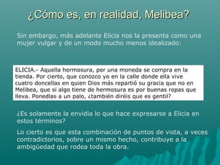 ¿Cómo es, en realidad, Melibea?¿Cómo es, en realidad, Melibea?
Sin embargo, más adelante Elicia nos la presenta como una
mujer vulgar y de un modo mucho menos idealizado:
ELICIA.- Aquella hermosura, por una moneda se compra en la
tienda. Por cierto, que conozco yo en la calle donde ella vive
cuatro doncellas en quien Dios más repartió su gracia que no en
Melibea, que si algo tiene de hermosura es por buenas ropas que
lleva. Ponedlas a un palo, ¿también diréis que es gentil?
¿Es solamente la envidia lo que hace expresarse a Elicia en
estos términos?
Lo cierto es que esta combinación de puntos de vista, a veces
contradictorios, sobre un mismo hecho, contribuye a la
ambigüedad que rodea toda la obra.
 