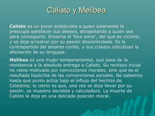 Calisto y MelibeaCalisto y Melibea
Calisto es un joven aristócrata a quien solamente le
preocupa satisfacer sus deseos, atropellando a quien sea
para conseguirlo. Encarna el 'loco amor', del que es víctima,
y se deja arrastrar por su pasión descontrolada. Es la
contrapartida del amante cortés, y sus criados ridiculizan la
afectación de su lenguaje.
Melibea es una mujer temperamental, que pasa de la
resistencia a la absoluta entrega a Calisto. Su rechazo inicial
no viene motivado por convicciones morales, sino que es el
resultado hipócrita de las convenciones sociales. No sabemos
hasta que punto actúa bajo el influjo del hechizo de
Celestina; lo cierto es que, una vez se deja llevar por su
pasión, se muestra decidida y calculadora. La muerte de
Calisto la deja en una delicada posición moral.
 