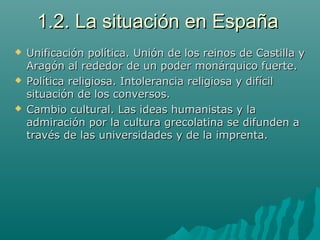 1.2. La situación en España1.2. La situación en España
 Unificación política. Unión de los reinos de Castilla yUnificación política. Unión de los reinos de Castilla y
Aragón al rededor de un poder monárquico fuerte.Aragón al rededor de un poder monárquico fuerte.
 Política religiosa. Intolerancia religiosa y difícilPolítica religiosa. Intolerancia religiosa y difícil
situación de los conversos.situación de los conversos.
 Cambio cultural. Las ideas humanistas y laCambio cultural. Las ideas humanistas y la
admiración por la cultura grecolatina se difunden aadmiración por la cultura grecolatina se difunden a
través de las universidades y de la imprenta.través de las universidades y de la imprenta.
 
