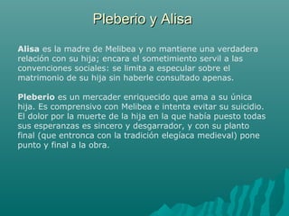 Pleberio y AlisaPleberio y Alisa
Alisa es la madre de Melibea y no mantiene una verdadera
relación con su hija; encara el sometimiento servil a las
convenciones sociales: se limita a especular sobre el
matrimonio de su hija sin haberle consultado apenas.
Pleberio es un mercader enriquecido que ama a su única
hija. Es comprensivo con Melibea e intenta evitar su suicidio.
El dolor por la muerte de la hija en la que había puesto todas
sus esperanzas es sincero y desgarrador, y con su planto
final (que entronca con la tradición elegíaca medieval) pone
punto y final a la obra.
 