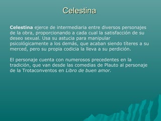 CelestinaCelestina
Celestina ejerce de intermediaria entre diversos personajes
de la obra, proporcionando a cada cual la satisfacción de su
deseo sexual. Usa su astucia para manipular
psicológicamente a los demás, que acaban siendo títeres a su
merced, pero su propia codicia la lleva a su perdición.
El personaje cuenta con numerosos precedentes en la
tradición, que van desde las comedias de Plauto al personaje
de la Trotaconventos en Libro de buen amor.
 