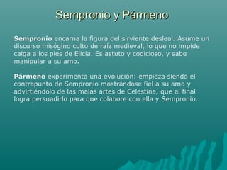 Sempronio y PármenoSempronio y Pármeno
Sempronio encarna la figura del sirviente desleal. Asume un
discurso misógino culto de raíz medieval, lo que no impide
caiga a los pies de Elicia. Es astuto y codicioso, y sabe
manipular a su amo.
Pármeno experimenta una evolución: empieza siendo el
contrapunto de Sempronio mostrándose fiel a su amo y
advirtiéndolo de las malas artes de Celestina, que al final
logra persuadirlo para que colabore con ella y Sempronio.
 