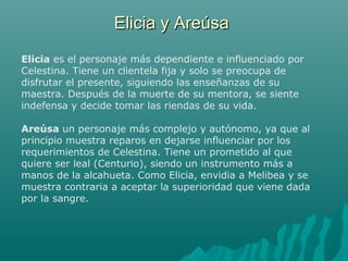 Elicia y AreúsaElicia y Areúsa
Elicia es el personaje más dependiente e influenciado por
Celestina. Tiene un clientela fija y solo se preocupa de
disfrutar el presente, siguiendo las enseñanzas de su
maestra. Después de la muerte de su mentora, se siente
indefensa y decide tomar las riendas de su vida.
Areúsa un personaje más complejo y autónomo, ya que al
principio muestra reparos en dejarse influenciar por los
requerimientos de Celestina. Tiene un prometido al que
quiere ser leal (Centurio), siendo un instrumento más a
manos de la alcahueta. Como Elicia, envidia a Melibea y se
muestra contraria a aceptar la superioridad que viene dada
por la sangre.
 