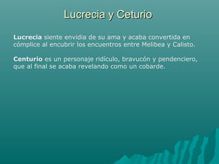 Lucrecia y CeturioLucrecia y Ceturio
Lucrecia siente envidia de su ama y acaba convertida en
cómplice al encubrir los encuentros entre Melibea y Calisto.
Centurio es un personaje ridículo, bravucón y pendenciero,
que al final se acaba revelando como un cobarde.
 