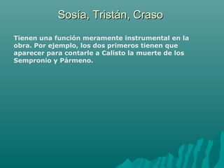 Sosía, Tristán, CrasoSosía, Tristán, Craso
Tienen una función meramente instrumental en la
obra. Por ejemplo, los dos primeros tienen que
aparecer para contarle a Calisto la muerte de los
Sempronio y Pármeno.
 