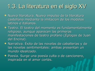 1.3. La literatura en el siglo XV1.3. La literatura en el siglo XV
 Nueva literatura. Nuevo impulso de la literaturaNueva literatura. Nuevo impulso de la literatura
castellana mediante la imitación de los modeloscastellana mediante la imitación de los modelos
latinos e italianos.latinos e italianos.
 Teatro. El teatro del momento es fundamentalmenteTeatro. El teatro del momento es fundamentalmente
religioso, aunque aparecen las primerasreligioso, aunque aparecen las primeras
manifestaciones de teatro profano (manifestaciones de teatro profano (ÉglogasÉglogas de Juande Juan
del Encina).del Encina).
 Narrativa. Éxito de las novelas de caballerías y deNarrativa. Éxito de las novelas de caballerías y de
las novelas sentimentales: ambas presentan unlas novelas sentimentales: ambas presentan un
mundo idealizado.mundo idealizado.
 Poesía. Surge una poesía culta o de cancionero,Poesía. Surge una poesía culta o de cancionero,
inspirada en el amor cortés.inspirada en el amor cortés.
 