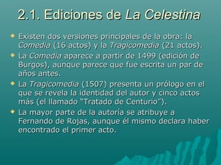 2.1. Ediciones de2.1. Ediciones de La CelestinaLa Celestina
 Existen dos versiones principales de la obra: laExisten dos versiones principales de la obra: la
ComediaComedia (16 actos) y la(16 actos) y la TragicomediaTragicomedia (21 actos).(21 actos).
 LaLa ComediaComedia aparece a partir de 1499 (edición deaparece a partir de 1499 (edición de
Burgos), aunque parece que fue escrita un par deBurgos), aunque parece que fue escrita un par de
años antes.años antes.
 LaLa TragicomediaTragicomedia (1507) presenta un prólogo en el(1507) presenta un prólogo en el
que se revela la identidad del autor y cinco actosque se revela la identidad del autor y cinco actos
más (el llamado “Tratado de Centurio”).más (el llamado “Tratado de Centurio”).
 La mayor parte de la autoría se atribuye aLa mayor parte de la autoría se atribuye a
Fernando de Rojas, aunque él mismo declara haberFernando de Rojas, aunque él mismo declara haber
encontrado el primer acto.encontrado el primer acto.
 