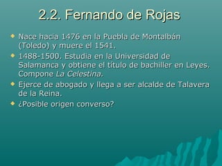 2.2. Fernando de Rojas2.2. Fernando de Rojas
 Nace hacia 1476 en la Puebla de MontalbánNace hacia 1476 en la Puebla de Montalbán
(Toledo) y muere el 1541.(Toledo) y muere el 1541.
 1488-1500. Estudia en la Universidad de1488-1500. Estudia en la Universidad de
Salamanca y obtiene el título de bachiller en Leyes.Salamanca y obtiene el título de bachiller en Leyes.
ComponeCompone La Celestina.La Celestina.
 Ejerce de abogado y llega a ser alcalde de TalaveraEjerce de abogado y llega a ser alcalde de Talavera
de la Reina.de la Reina.
 ¿Posible origen converso?¿Posible origen converso?
 
