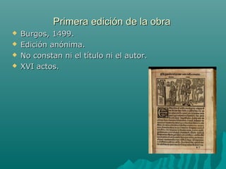 Primera edición de la obraPrimera edición de la obra
 Burgos, 1499.Burgos, 1499.
 Edición anónima.Edición anónima.
 No constan ni el título ni el autor.No constan ni el título ni el autor.
 XVI actos.XVI actos.
 