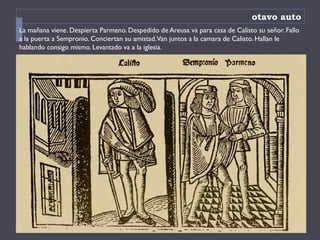 otavo auto
La mañana viene. Despierta Parmeno. Despedido de Areusa va para casa de Calisto su señor. Fallo
a la puerta a Sempronio. Conciertan su amistad.Van juntos a la camara de Calisto. Hallan le
hablando consigo mismo. Levantado va a la iglesia.
 