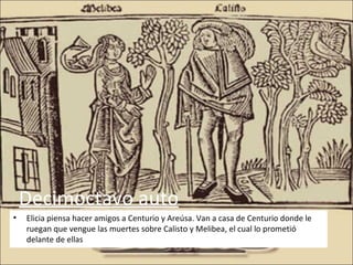Decimoctavo auto
•   Elicia piensa hacer amigos a Centurio y Areúsa. Van a casa de Centurio donde le
    ruegan que vengue las muertes sobre Calisto y Melibea, el cual lo prometió
    delante de ellas
 