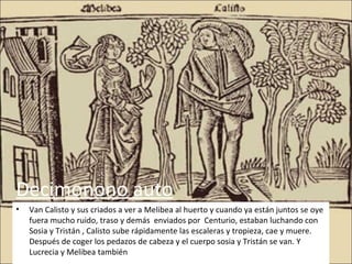 Decimonono auto
•   Van Calisto y sus criados a ver a Melibea al huerto y cuando ya están juntos se oye
    fuera mucho ruido, traso y demás enviados por Centurio, estaban luchando con
    Sosia y Tristán , Calisto sube rápidamente las escaleras y tropieza, cae y muere.
    Después de coger los pedazos de cabeza y el cuerpo sosia y Tristán se van. Y
    Lucrecia y Melibea también
 