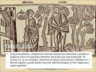 Tercer auto
•   En casa de celestina , Sempronio le dice que Calisto esta impaciente y también le
    pregunta como se ha ganado a Pármeno, ella le dice que esta enamorado de
    Areúsa y se la va a conseguir ,Sempronio le desea suerte porque a Melibea no e s
    fácil de engañar y puede quedar muy mal. Celestina prepara un hilo mágico para
    poder engañarla
 