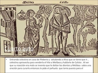 Cuarto auto
•   Entrando celestina en casa de Pleberio y saludando a Alisa que se tiene que ir ,
    celestina aprovecha para venderla el hilo a Melibea y hablarle de Calisto . Al ver
    que su reacción era mala se invento que le dolían los dientes y Melibea sabia una
    oración para curarlo entonces le pide el pañuelo que tenia puesto para el
 