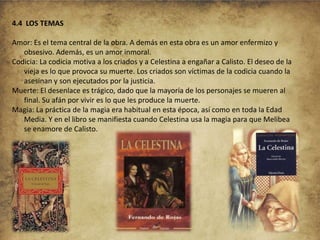 4.4 LOS TEMAS
Amor: Es el tema central de la obra. A demás en esta obra es un amor enfermizo y
obsesivo. Además, es un amor inmoral.
Codicia: La codicia motiva a los criados y a Celestina a engañar a Calisto. El deseo de la
vieja es lo que provoca su muerte. Los criados son víctimas de la codicia cuando la
asesinan y son ejecutados por la justicia.
Muerte: El desenlace es trágico, dado que la mayoría de los personajes se mueren al
final. Su afán por vivir es lo que les produce la muerte.
Magia: La práctica de la magia era habitual en esta época, así como en toda la Edad
Media. Y en el libro se manifiesta cuando Celestina usa la magia para que Melibea
se enamore de Calisto.

 