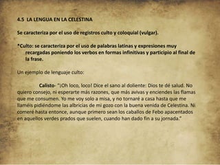 4.5 LA LENGUA EN LA CELESTINA
Se caracteriza por el uso de registros culto y coloquial (vulgar).
*Culto: se caracteriza por el uso de palabras latinas y expresiones muy
recargadas poniendo los verbos en formas infinitivas y participio al final de
la frase.
Un ejemplo de lenguaje culto:
Calisto- “¡Oh loco, loco! Dice el sano al doliente: Dios te dé salud. No
quiero consejo, ni esperarte más razones, que más avivas y enciendes las flamas
que me consumen. Yo me voy solo a misa, y no tornaré a casa hasta que me
llaméis pidiéndome las albricias de mi gozo con la buena venida de Celestina. Ni
comeré hasta entonce, aunque primero sean los caballos de Febo apacentados
en aquellos verdes prados que suelen, cuando han dado fin a su jornada.”

 