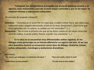 *Coloquial: sus características principales son el uso de palabras sonoras y en
algunos casos malsonantes para dar al texto mayor comicidad y que se lea mejor. Se
emplean refranes y expresiones coloquiales.
Un ejemplo de lenguaje coloquial:
Celestina - “¡Gracioso es el asno! Por mi vejez que, si sobre comer fuera, que dijera que
habíamos todos cargado demasiado ¿Estás en tu seso, Sempronio? ¿Qué tiene que
hacer galardón con mi salario, tu soldad con mis mercedes?” (…)
Sempronio - “No es esta la primera vez que yo he dicho cuánto en los viejos reina este
vicio de codicia. Cuando pobre, franca; cuando rica, avarienta.” (…)
En la obra no se encuentran muy diferenciados ambos registros. En los
diálogos entre personajes no se intenta diferenciar un registro del otro. Al ser una
obra dramática (teatro) se encuentran varios tipos de diálogo: Oratorios, breves,
cultos, coloquiales, monólogos y acotaciones dramáticas.
REFRANES:
“Por mucho que madrugue, no amanesce más ayna: “

“Pues al le sueño, al freír lo verá”.

“Sobre dinero no hay amistad “

“Un solo acto no hace habito”.

 