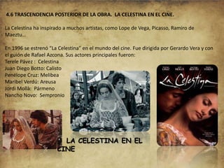 4.6 TRASCENDENCIA POSTERIOR DE LA OBRA. LA CELESTINA EN EL CINE.
La Celestina ha inspirado a muchos artistas, como Lope de Vega, Picasso, Ramiro de
Maeztu…
En 1996 se estrenó “La Celestina” en el mundo del cine. Fue dirigida por Gerardo Vera y con
el guión de Rafael Azcona. Sus actores principales fueron:
Terele Pávez : Celestina
Juan Diego Botto: Calisto
Penélope Cruz: Melibea
Maribel Verdú: Areusa
Jordi Mollà: Pármeno
Nancho Novo: Sempronio

LA CELESTINA EN EL
CINE

 