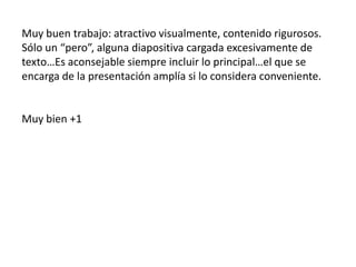 Muy buen trabajo: atractivo visualmente, contenido rigurosos.
Sólo un “pero”, alguna diapositiva cargada excesivamente de
texto…Es aconsejable siempre incluir lo principal…el que se
encarga de la presentación amplía si lo considera conveniente.

Muy bien +1

 