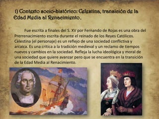 1) Contexto socio-histórico: Celestina, transición de la
Edad Media al Renacimiento.
Fue escrita a finales del S. XV por Fernando de Rojas es una obra del
Prerrenacimiento escrita durante el reinado de los Reyes Católicos.
Celestina (el personaje) es un reflejo de una sociedad conflictiva y
arcaica. Es una crítica a la tradición medieval y un reclamo de tiempos
nuevos y cambios en la sociedad. Refleja la lucha ideológica y moral de
una sociedad que quiere avanzar pero que se encuentra en la transición
de la Edad Media al Renacimiento.

 