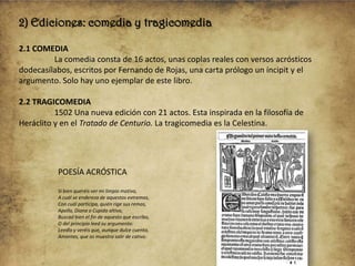2) Ediciones: comedia y tragicomedia
2.1 COMEDIA
La comedia consta de 16 actos, unas coplas reales con versos acrósticos
dodecasílabos, escritos por Fernando de Rojas, una carta prólogo un íncipit y el
argumento. Solo hay uno ejemplar de este libro.
2.2 TRAGICOMEDIA
1502 Una nueva edición con 21 actos. Esta inspirada en la filosofía de
Heráclito y en el Tratado de Centurio. La tragicomedia es la Celestina.

POESÍA ACRÓSTICA
Si bien queréis ver mi limpio motivo,
A cuál se endereza de aquestos extremos,
Con cuál participa, quién rige sus remos,
Apollo, Diana o Cupido altivo,
Buscad bien el fin de aquesto que escribo,
O del principio leed su argumento:
Leedlo y veréis que, aunque dulce cuento,
Amantes, que os muestra salir de cativo.

 