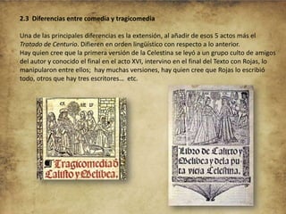 2.3 Diferencias entre comedia y tragicomedia
Una de las principales diferencias es la extensión, al añadir de esos 5 actos más el
Tratado de Centurio. Difieren en orden lingüístico con respecto a lo anterior.
Hay quien cree que la primera versión de la Celestina se leyó a un grupo culto de amigos
del autor y conocido el final en el acto XVI, intervino en el final del Texto con Rojas, lo
manipularon entre ellos; hay muchas versiones, hay quien cree que Rojas lo escribió
todo, otros que hay tres escritores… etc.

 