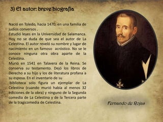 3) El autor: breve biografía
Nació en Toledo, hacia 1470, en una familia de
judíos conversos .
Estudió leyes en la Universidad de Salamanca.
Hoy no se duda de que sea el autor de La
Celestina. El autor reveló su nombre y lugar de
nacimiento en un famoso acróstico. No se le
conoce ninguna otra obra aparte de la
Celestina.
Murió en 1541 en Talavera de la Reina. Se
conserva su testamento. Dejó los libros de
Derecho a su hijo y los de literatura profana a
su esposa. En el inventario de su
biblioteca solo figura un ejemplar de La
Celestina (cuando murió había al menos 32
ediciones de la obra) y ninguno de la Segunda
comedia de La Celestina y de la Tercera parte
de la tragicomedia de Celestina.

Fernando de Rojas

 