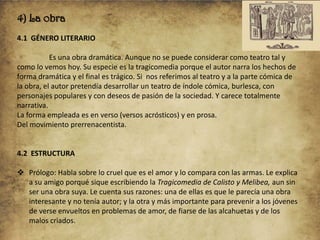 4) La obra
4.1 GÉNERO LITERARIO
Es una obra dramática. Aunque no se puede considerar como teatro tal y
como lo vemos hoy. Su especie es la tragicomedia porque el autor narra los hechos de
forma dramática y el final es trágico. Si nos referimos al teatro y a la parte cómica de
la obra, el autor pretendía desarrollar un teatro de índole cómica, burlesca, con
personajes populares y con deseos de pasión de la sociedad. Y carece totalmente
narrativa.
La forma empleada es en verso (versos acrósticos) y en prosa.
Del movimiento prerrenacentista.

4.2 ESTRUCTURA
 Prólogo: Habla sobre lo cruel que es el amor y lo compara con las armas. Le explica
a su amigo porqué sique escribiendo la Tragicomedia de Calisto y Melibea, aun sin
ser una obra suya. Le cuenta sus razones: una de ellas es que le parecía una obra
interesante y no tenía autor; y la otra y más importante para prevenir a los jóvenes
de verse envueltos en problemas de amor, de fiarse de las alcahuetas y de los
malos criados.

 