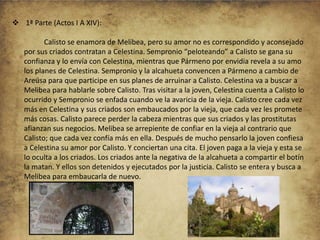  1ª Parte (Actos I A XIV):
Calisto se enamora de Melibea, pero su amor no es correspondido y aconsejado
por sus criados contratan a Celestina. Sempronio “peloteando” a Calisto se gana su
confianza y lo envía con Celestina, mientras que Pármeno por envidia revela a su amo
los planes de Celestina. Sempronio y la alcahueta convencen a Pármeno a cambio de
Areúsa para que participe en sus planes de arruinar a Calisto. Celestina va a buscar a
Melibea para hablarle sobre Calisto. Tras visitar a la joven, Celestina cuenta a Calisto lo
ocurrido y Sempronio se enfada cuando ve la avaricia de la vieja. Calisto cree cada vez
más en Celestina y sus criados son embaucados por la vieja, que cada vez les promete
más cosas. Calisto parece perder la cabeza mientras que sus criados y las prostitutas
afianzan sus negocios. Melibea se arrepiente de confiar en la vieja al contrario que
Calisto; que cada vez confía más en ella. Después de mucho pensarlo la joven confiesa
a Celestina su amor por Calisto. Y conciertan una cita. El joven paga a la vieja y esta se
lo oculta a los criados. Los criados ante la negativa de la alcahueta a compartir el botín
la matan. Y ellos son detenidos y ejecutados por la justicia. Calisto se entera y busca a
Melibea para embaucarla de nuevo.

 