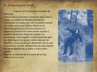 2ª Parte (Actos XV - Final):
(A partir del XV empieza el tratado de
Centurio)
Areúsa y Elicia contratan a Centurio para matar a
Calisto. Los padre de Melibea piensan en
concertarle una boda, pero ella no quiere casarse
con nadie que no sea Calisto. Mientras las
prostitutas junto con Centurio preparan la
venganza. Centurio no quiere matar al joven y
engaña a las primas fingiendo aceptar sus
condiciones. Sosia engaña a Calisto gritando para
que éste vaya en su ayuda. Calisto baja por las
escaleras y éstas se rompen dejándolo caer lo que
le provoca la muerte. Melibea loca de pena decide
suicidarse delante de su padre y morir como
amado.
Pleberio se lamenta de la muerte de su hija,
maldiciendo el amor.

 