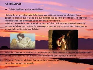 4.3 PERSONAJES

 Calisto, Melibea, padres de Melibea
-Calisto: Es un joven burgués de la época que está enamorado de Melibea. Es un
personaje egoísta, que lo único a lo que atiende es a su amor por Melibea, sin importar
lo que suceda a su alrededor. Es un personaje muy literario.
-Melibea: Joven de la alta sociedad, amada de Calisto. Primero se muestra inocente y
rechaza a Calisto, pero más tarde se entrega a su amor y se arriesga para citarse con su
amado. Menos literario que Calisto.

-Alisa: Es la madre de Melibea. Es una madre de la época que solo se preocupa por el qué
dirán y porque su hija se case con un hombre rico y que la pueda mantener.
-Pleberio: Padre de Melibea. Está demasiado ocupado y ama a su hija. Se lamenta al final
de la obra por todo lo ocurrido.

 