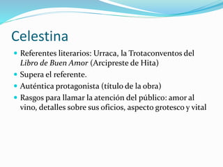 Celestina
 Referentes literarios: Urraca, la Trotaconventos del
Libro de Buen Amor (Arcipreste de Hita)
 Supera el referente.
 Auténtica protagonista (título de la obra)
 Rasgos para llamar la atención del público: amor al
vino, detalles sobre sus oficios, aspecto grotesco y vital
 
