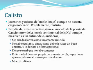 Calisto
 Joven rico y ocioso, de “noble linaje”, aunque no ostenta
cargo nobiliario. Posiblemente, rentista.
 Parodia del amante cortés (sigue el modelo de la poesía de
Cancionero y de la novela sentimental del s.XV; aunque
más bien es un antimodelo, antihéroe)
 Sus criados lo ven como un amante ridículo
 No sabe ocultar su amor, como debería hacer un buen
amante, y lo declara de forma pasional.
 Deseo sexual que no sabe contener
 Enfermedad de amor propia del amante cortés, y que tiene
que ver más con el deseo que con el amor.
 Muerte ridícula
 
