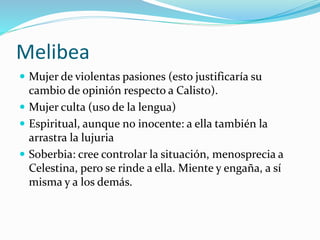 Melibea
 Mujer de violentas pasiones (esto justificaría su
cambio de opinión respecto a Calisto).
 Mujer culta (uso de la lengua)
 Espiritual, aunque no inocente: a ella también la
arrastra la lujuria
 Soberbia: cree controlar la situación, menosprecia a
Celestina, pero se rinde a ella. Miente y engaña, a sí
misma y a los demás.
 