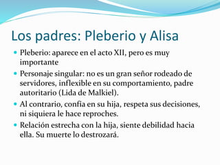 Los padres: Pleberio y Alisa
 Pleberio: aparece en el acto XII, pero es muy
importante
 Personaje singular: no es un gran señor rodeado de
servidores, inflexible en su comportamiento, padre
autoritario (Lida de Malkiel).
 Al contrario, confía en su hija, respeta sus decisiones,
ni siquiera le hace reproches.
 Relación estrecha con la hija, siente debilidad hacia
ella. Su muerte lo destrozará.
 