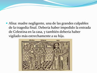  Alisa: madre negligente, una de las grandes culpables
de la tragedia final. Debería haber impedido la entrada
de Celestina en la casa, y también debería haber
vigilado más estrechamente a su hija.
 