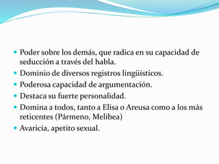  Poder sobre los demás, que radica en su capacidad de
seducción a través del habla.
 Dominio de diversos registros lingüísticos.
 Poderosa capacidad de argumentación.
 Destaca su fuerte personalidad.
 Domina a todos, tanto a Elisa o Areusa como a los más
reticentes (Pármeno, Melibea)
 Avaricia, apetito sexual.
 