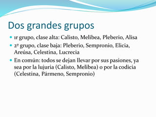 Dos grandes grupos
 1r grupo, clase alta: Calisto, Melibea, Pleberio, Alisa
 2º grupo, clase baja: Pleberio, Sempronio, Elicia,
Areúsa, Celestina, Lucrecia
 En común: todos se dejan llevar por sus pasiones, ya
sea por la lujuria (Calisto, Melibea) o por la codicia
(Celestina, Pármeno, Sempronio)
 