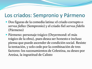 Los criados: Sempronio y Pármeno
 Dos figuras de la comedia latina: el criado corrupto o
servus fallax (Sempronio) y el criado fiel servus fidelis
(Pármeno)
 Pármeno: personaje trágico (Deyermond: el más
trágico de la obra), pues desea ser honesto e incluso
piensa que puede ascender de condición social. Resiste
la tentación, y solo cede por la combinación de tres
factores: los razonamientos de Celestina, su deseo por
Areúsa, la ingratitud de Calisto
 