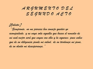 A R G U M E N T O  D E L  S E G U N D O  A C T O [Calisto:] “ Sempronio, no me paresce ben consejo quedar yo acompañado, y ue vaya sola aquella que busca el remedio de mi mal;mejor será que vayas con ella y la aquexes; pues sabes que de su diligencia pende mi salud, de su tardança mi pena, de su olvido mi desesperança.” 