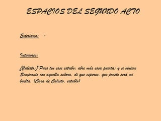 Exteriores:   - Interiores: [Calisto:] Pues ten esse estribo; abre más essa puerta; y si viniere Sempronio con aquella señora, di que esperen, que presto será mi buelta. (Casa de Calisto, establo) ESPACIOS DEL SEGUNDO ACTO 