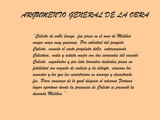 ARGUMENTO GENERAL DE LA OBRA “ Calisto de noble linage, fue preso en el amo de Melibea muger moça muy generosa. Por solicitud del pungido Calisto, vencido el casto propósito della, enterveniendo Celestina, mala y astuta mujer con dos servientes del vencido Calisto, engañados y por ésta tornados desleales presa su fidelidad con anzuelo de codicia y de deleyte, vinieron los amantes y los que les ministraron en amargo y desastrado fin. Para comienço de lo qual dispuso el adversa Fortuna lugar oportuno donde la presencia de Calisto se presentó la deseada Melibea.” 