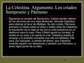 13
La Celestina. Argumento. Los criados
Sempronio y Pármeno
 Siguiendo el consejo de Sempronio, Calisto decide valerse
de los servicios de una vieja alcahueta, llamada Celestina,
para obtener el favor de Melibea. Su otro criado, Pármeno,
previene a Calisto sobre el oficio y malas artes de Celestina:
la reputación de la vieja es tal que su sola presencia es un
deshonor para la casa. Pero Calisto ignora su consejo, la
recibe en su casa y le cuenta su mal. Celestina acepta el
encargo y le promete concertar una cita con Melibea. Ello
será, por supuesto, a cambio de dinero, que Celestina
acuerda repartir con Sempronio y también con Pármeno, a
quien logra poner de su lado.
 