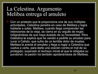 14
La Celestina. Argumento
Melibea entrega el amuleto
 Con un pretexto que le proporciona una de sus múltiples
actividades, Celestina penetra en casa de Melibea y logra
hablarle a solas. Melibea, cuando llega comprender las
intenciones de la vieja, se cierra en su orgullo de mujer,
indignándose de que haya dudado de su honestidad. Pero
Celestina le explica que ha venido a pedirle su amuleto para
curar a Calisto, que sufre de un terrible dolor de muelas.
Melibea le presta el amuleto y llega a rogar a Celestina que
vuelva a verla, para darle una oración contra el mal de su
protegido; superado el rechazo inicial al que le obligaba su
pundonor, la pasión irá también apoderándose de Melibea.
 