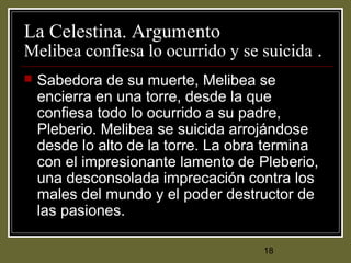 18
La Celestina. Argumento
Melibea confiesa lo ocurrido y se suicida .
 Sabedora de su muerte, Melibea se
encierra en una torre, desde la que
confiesa todo lo ocurrido a su padre,
Pleberio. Melibea se suicida arrojándose
desde lo alto de la torre. La obra termina
con el impresionante lamento de Pleberio,
una desconsolada imprecación contra los
males del mundo y el poder destructor de
las pasiones.
 