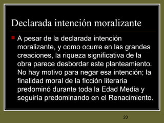20
Declarada intención moralizante
 A pesar de la declarada intención
moralizante, y como ocurre en las grandes
creaciones, la riqueza significativa de la
obra parece desbordar este planteamiento.
No hay motivo para negar esa intención; la
finalidad moral de la ficción literaria
predominó durante toda la Edad Media y
seguiría predominando en el Renacimiento.
 