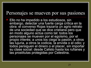 21
Personajes se mueven por sus pasiones
 Ello no ha impedido a los estudiosos, sin
embargo, detectar una fuerte carga crítica en la
obra: el converso Rojas trazaría un agrio retrato
de una sociedad que se dice cristiana pero que
en modo alguno actúa como tal: todos los
personajes se mueven por el egoísmo, por el
propio interés; a unos los ciega la pasión, a otros
las lujuria, a otros la codicia, la envida o el odio; y
todos persiguen el dinero o el placer, sin importar
su clase social: desde Calisto hasta los rufianes y
las prostitutas protegidas por Celestina.
 