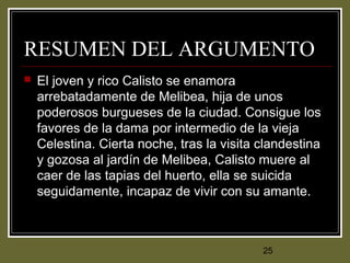 25
RESUMEN DEL ARGUMENTO
 El joven y rico Calisto se enamora
arrebatadamente de Melibea, hija de unos
poderosos burgueses de la ciudad. Consigue los
favores de la dama por intermedio de la vieja
Celestina. Cierta noche, tras la visita clandestina
y gozosa al jardín de Melibea, Calisto muere al
caer de las tapias del huerto, ella se suicida
seguidamente, incapaz de vivir con su amante.
 