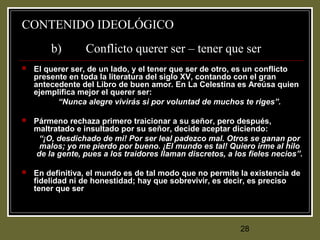 28
CONTENIDO IDEOLÓGICO
b) Conflicto querer ser – tener que ser
 El querer ser, de un lado, y el tener que ser de otro, es un conflicto
presente en toda la literatura del siglo XV, contando con el gran
antecedente del Libro de buen amor. En La Celestina es Areúsa quien
ejemplifica mejor el querer ser:
“Nunca alegre vivirás si por voluntad de muchos te riges”.
 Pármeno rechaza primero traicionar a su señor, pero después,
maltratado e insultado por su señor, decide aceptar diciendo:
“¡O, desdichado de mi! Por ser leal padezco mal. Otros se ganan por
malos; yo me pierdo por bueno. ¡El mundo es tal! Quiero irme al hilo
de la gente, pues a los traidores llaman discretos, a los fieles necios”.
 En definitiva, el mundo es de tal modo que no permite la existencia de
fidelidad ni de honestidad; hay que sobrevivir, es decir, es preciso
tener que ser
 